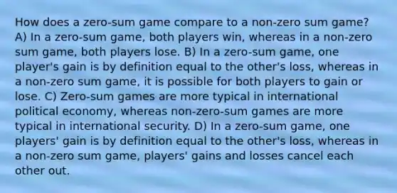 How does a zero-sum game compare to a non-zero sum game? A) In a zero-sum game, both players win, whereas in a non-zero sum game, both players lose. B) In a zero-sum game, one player's gain is by definition equal to the other's loss, whereas in a non-zero sum game, it is possible for both players to gain or lose. C) Zero-sum games are more typical in international political economy, whereas non-zero-sum games are more typical in international security. D) In a zero-sum game, one players' gain is by definition equal to the other's loss, whereas in a non-zero sum game, players' gains and losses cancel each other out.