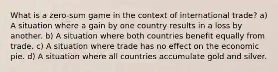 What is a zero-sum game in the context of international trade? a) A situation where a gain by one country results in a loss by another. b) A situation where both countries benefit equally from trade. c) A situation where trade has no effect on the economic pie. d) A situation where all countries accumulate gold and silver.