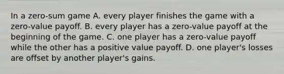 In a​ zero-sum game A. every player finishes the game with a​ zero-value payoff. B. every player has a​ zero-value payoff at the beginning of the game. C. one player has a​ zero-value payoff while the other has a positive value payoff. D. one​ player's losses are offset by another​ player's gains.