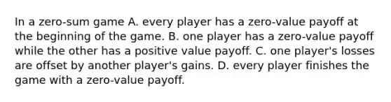 In a​ zero-sum game A. every player has a​ zero-value payoff at the beginning of the game. B. one player has a​ zero-value payoff while the other has a positive value payoff. C. one​ player's losses are offset by another​ player's gains. D. every player finishes the game with a​ zero-value payoff.