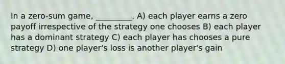 In a zero-sum game, _________. A) each player earns a zero payoff irrespective of the strategy one chooses B) each player has a dominant strategy C) each player has chooses a pure strategy D) one player's loss is another player's gain