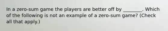 In a​ zero-sum game the players are better off by​ ________. Which of the following is not an example of a​ zero-sum game? ​(Check all that apply.​)