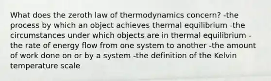 What does the zeroth law of thermodynamics concern? -the process by which an object achieves thermal equilibrium -the circumstances under which objects are in thermal equilibrium -the rate of energy flow from one system to another -the amount of work done on or by a system -the definition of the Kelvin temperature scale