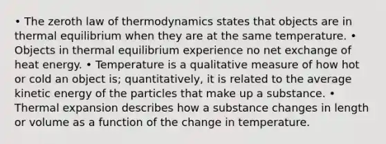 • The zeroth law of thermodynamics states that objects are in thermal equilibrium when they are at the same temperature. • Objects in thermal equilibrium experience no net exchange of heat energy. • Temperature is a qualitative measure of how hot or cold an object is; quantitatively, it is related to the average kinetic energy of the particles that make up a substance. • Thermal expansion describes how a substance changes in length or volume as a function of the change in temperature.