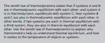 The zeroth law of thermodynamics states that if systems A and B are in thermodynamic equilibrium with each other, and system A is in thermodynamic equilibrium with system C, then systems B and C are also in thermodynamic equilibrium with each other. In other words, if two systems are each in thermal equilibrium with a third system, they are also in thermal equilibrium with each other. Use the zeroth law of thermodynamics to explain why thermometers help us understand thermal equilibrium, and how it relates to the temperature of objects or systems.