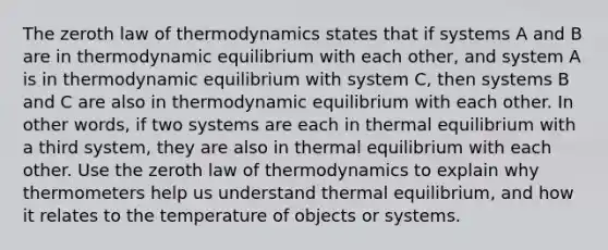 The zeroth law of thermodynamics states that if systems A and B are in thermodynamic equilibrium with each other, and system A is in thermodynamic equilibrium with system C, then systems B and C are also in thermodynamic equilibrium with each other. In other words, if two systems are each in thermal equilibrium with a third system, they are also in thermal equilibrium with each other. Use the zeroth law of thermodynamics to explain why thermometers help us understand thermal equilibrium, and how it relates to the temperature of objects or systems.