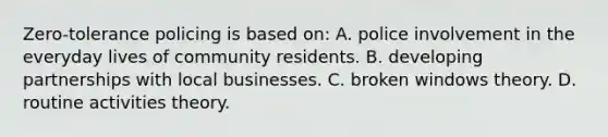 Zero-tolerance policing is based on: A. police involvement in the everyday lives of community residents. B. developing partnerships with local businesses. C. broken windows theory. D. routine activities theory.