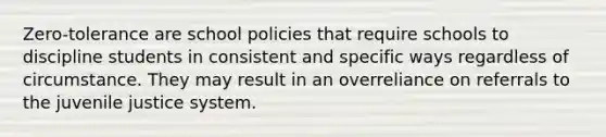 Zero-tolerance are school policies that require schools to discipline students in consistent and specific ways regardless of circumstance. They may result in an overreliance on referrals to the juvenile justice system.