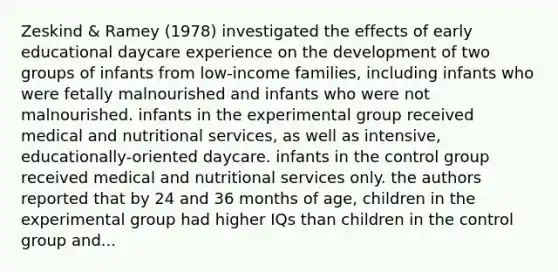 Zeskind & Ramey (1978) investigated the effects of early educational daycare experience on the development of two groups of infants from low-income families, including infants who were fetally malnourished and infants who were not malnourished. infants in the experimental group received medical and nutritional services, as well as intensive, educationally-oriented daycare. infants in the control group received medical and nutritional services only. the authors reported that by 24 and 36 months of age, children in the experimental group had higher IQs than children in the control group and...