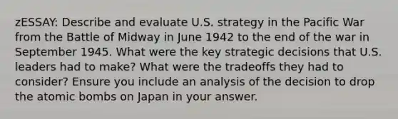 zESSAY: Describe and evaluate U.S. strategy in the Pacific War from the Battle of Midway in June 1942 to the end of the war in September 1945. What were the key strategic decisions that U.S. leaders had to make? What were the tradeoffs they had to consider? Ensure you include an analysis of the decision to drop the atomic bombs on Japan in your answer.