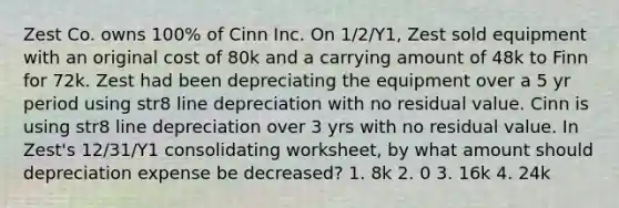 Zest Co. owns 100% of Cinn Inc. On 1/2/Y1, Zest sold equipment with an original cost of 80k and a carrying amount of 48k to Finn for 72k. Zest had been depreciating the equipment over a 5 yr period using str8 line depreciation with no residual value. Cinn is using str8 line depreciation over 3 yrs with no residual value. In Zest's 12/31/Y1 consolidating worksheet, by what amount should depreciation expense be decreased? 1. 8k 2. 0 3. 16k 4. 24k