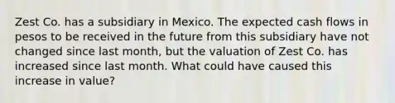 Zest Co. has a subsidiary in Mexico. The expected cash flows in pesos to be received in the future from this subsidiary have not changed since last month, but the valuation of Zest Co. has increased since last month. What could have caused this increase in value?