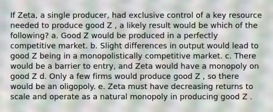 If Zeta, a single producer, had exclusive control of a key resource needed to produce good Z , a likely result would be which of the following? a. Good Z would be produced in a perfectly competitive market. b. Slight differences in output would lead to good Z being in a monopolistically competitive market. c. There would be a barrier to entry, and Zeta would have a monopoly on good Z d. Only a few firms would produce good Z , so there would be an oligopoly. e. Zeta must have decreasing returns to scale and operate as a natural monopoly in producing good Z .