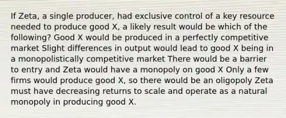 If Zeta, a single producer, had exclusive control of a key resource needed to produce good X, a likely result would be which of the following? Good X would be produced in a perfectly competitive market Slight differences in output would lead to good X being in a monopolistically competitive market There would be a barrier to entry and Zeta would have a monopoly on good X Only a few firms would produce good X, so there would be an oligopoly Zeta must have decreasing returns to scale and operate as a natural monopoly in producing good X.