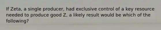 If Zeta, a single producer, had exclusive control of a key resource needed to produce good Z, a likely result would be which of the following?