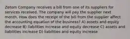 Zetom Company receives a bill from one of its suppliers for services received. The company will pay the supplier next month. How does the receipt of the bill from the supplier affect the accounting equation of the business? A) assets and equity decrease B) liabilities increase and equity decrease C) assets and liabilities increase D) liabilities and equity increase