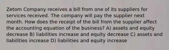 Zetom Company receives a bill from one of its suppliers for services received. The company will pay the supplier next month. How does the receipt of the bill from the supplier affect <a href='https://www.questionai.com/knowledge/k7UJ6J5ODQ-the-accounting-equation' class='anchor-knowledge'>the accounting equation</a> of the business? A) assets and equity decrease B) liabilities increase and equity decrease C) assets and liabilities increase D) liabilities and equity increase