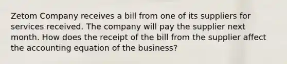 Zetom Company receives a bill from one of its suppliers for services received. The company will pay the supplier next month. How does the receipt of the bill from the supplier affect the accounting equation of the business?