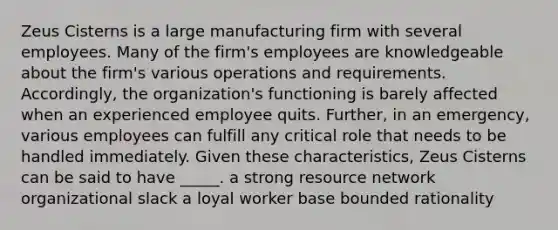 Zeus Cisterns is a large manufacturing firm with several employees. Many of the firm's employees are knowledgeable about the firm's various operations and requirements. Accordingly, the organization's functioning is barely affected when an experienced employee quits. Further, in an emergency, various employees can fulfill any critical role that needs to be handled immediately. Given these characteristics, Zeus Cisterns can be said to have _____. a strong resource network organizational slack a loyal worker base bounded rationality