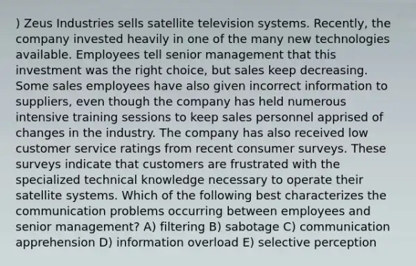 ) Zeus Industries sells satellite television systems. Recently, the company invested heavily in one of the many new technologies available. Employees tell senior management that this investment was the right choice, but sales keep decreasing. Some sales employees have also given incorrect information to suppliers, even though the company has held numerous intensive training sessions to keep sales personnel apprised of changes in the industry. The company has also received low customer service ratings from recent consumer surveys. These surveys indicate that customers are frustrated with the specialized technical knowledge necessary to operate their satellite systems. Which of the following best characterizes the communication problems occurring between employees and senior management? A) filtering B) sabotage C) communication apprehension D) information overload E) selective perception