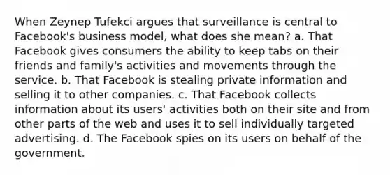 When Zeynep Tufekci argues that surveillance is central to Facebook's business model, what does she mean? a. That Facebook gives consumers the ability to keep tabs on their friends and family's activities and movements through the service. b. That Facebook is stealing private information and selling it to other companies. c. That Facebook collects information about its users' activities both on their site and from other parts of the web and uses it to sell individually targeted advertising. d. The Facebook spies on its users on behalf of the government.