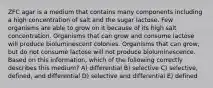 ZFC agar is a medium that contains many components including a high concentration of salt and the sugar lactose. Few organisms are able to grow on it because of its high salt concentration. Organisms that can grow and consume lactose will produce bioluminescent colonies. Organisms that can grow, but do not consume lactose will not produce bioluminescence. Based on this information, which of the following correctly describes this medium? A) differential B) selective C) selective, defined, and differential D) selective and differential E) defined