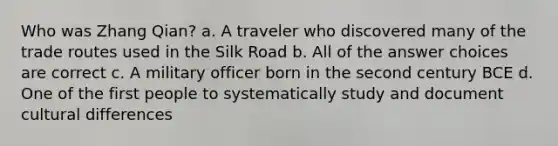 Who was Zhang Qian? a. A traveler who discovered many of the trade routes used in the Silk Road b. All of the answer choices are correct c. A military officer born in the second century BCE d. One of the first people to systematically study and document cultural differences