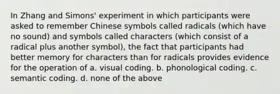 In Zhang and Simons' experiment in which participants were asked to remember Chinese symbols called radicals (which have no sound) and symbols called characters (which consist of a radical plus another symbol), the fact that participants had better memory for characters than for radicals provides evidence for the operation of a. visual coding. b. phonological coding. c. semantic coding. d. none of the above