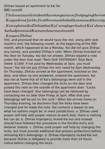 Zhihao leased an apartment to Kai for 900/month. The lease was silent about the consequences of not paying the rent. Kai paid rent for the first three months but then missed the rent payment in the fourth month. Kai explained to Zhihao that Kai's employer had cut Kai's hours, but had promised Kai more hours next month. Kai gave Zhihao500, and promised that he would have the rest, along with next month's rent, the following month. At the beginning of the fifth month, which happened to be a Monday, Kai did not give Zhihao any money, and avoided Zhihao's calls. When Zhihao knocked on the door on Tuesday, Kai did not answer. Zhihao slipped a note under the door that read: "Rent DUE YESTERDAY! Total Rent Owed: 1300. If not paid by Wednesday at 5pm, you must leave." Kai did not pay Zhihao the rent owed by 5pm Wednesday. On Thursday, Zhihao arrived at the apartment, knocked on the door, and when no one answered, entered the apartment. Kai was not at home but all of Kai's belongings were still in the apartment. Zhihao then changed the locks on the door and posted this note on the outside of the apartment door: "Locks have been changed. Your belongings can be retrieved by contacting me no later than Friday at 5pm. After that your belongings will be put on the curb." When Kai arrives home on Thursday evening, he discovers that the locks have been changed and he reads the note. Kai contacts a lawyer to see what his options might be. In most jurisdictions: a. Zhihao used proper self-help with proper notices at each step, there is nothing Kai can do. b. Zhihao improperly locked Kai out and instead should have followed the procedure in the forcible entry and detainer statute. c. Zhihao used proper self help by changing the locks, but must provide additional due process protections before removing Kai's belongings. d. Zhihao improperly locked Kai out because Zhihao is obligated to provide more than 24 hours notice before changing the locks.