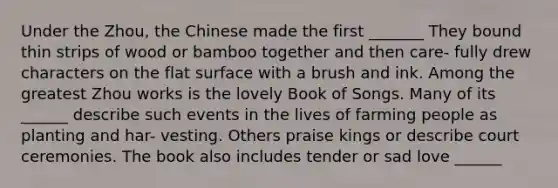 Under the Zhou, the Chinese made the first _______ They bound thin strips of wood or bamboo together and then care- fully drew characters on the <a href='https://www.questionai.com/knowledge/kOWiejdjxQ-flat-surface' class='anchor-knowledge'>flat surface</a> with a brush and ink. Among the greatest Zhou works is the lovely Book of Songs. Many of its ______ describe such events in the lives of farming people as planting and har- vesting. Others praise kings or describe court ceremonies. The book also includes tender or sad love ______