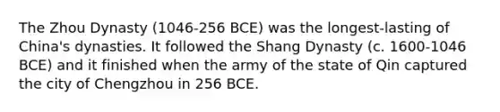 The Zhou Dynasty (1046-256 BCE) was the longest-lasting of China's dynasties. It followed the Shang Dynasty (c. 1600-1046 BCE) and it finished when the army of the state of Qin captured the city of Chengzhou in 256 BCE.