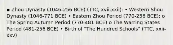 ▪ Zhou Dynasty (1046-256 BCE) (TTC, xvii-xxii): • Western Shou Dynasty (1046-771 BCE) • Eastern Zhou Period (770-256 BCE): o The Spring Autumn Period (770-481 BCE) o The Warring States Period (481-256 BCE) • Birth of "The Hundred Schools" (TTC, xxii-xxv)