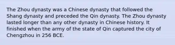 The Zhou dynasty was a Chinese dynasty that followed the Shang dynasty and preceded the Qin dynasty. The Zhou dynasty lasted longer than any other dynasty in Chinese history. It finished when the army of the state of Qin captured the city of Chengzhou in 256 BCE.