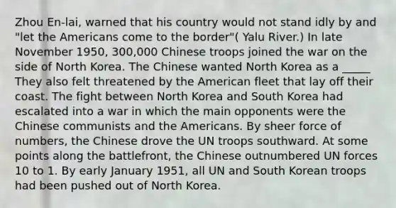 Zhou En-lai, warned that his country would not stand idly by and "let the Americans come to the border"( Yalu River.) In late November 1950, 300,000 Chinese troops joined the war on the side of North Korea. The Chinese wanted North Korea as a _____ They also felt threatened by the American fleet that lay off their coast. The fight between North Korea and South Korea had escalated into a war in which the main opponents were the Chinese communists and the Americans. By sheer force of numbers, the Chinese drove the UN troops southward. At some points along the battlefront, the Chinese outnumbered UN forces 10 to 1. By early January 1951, all UN and South Korean troops had been pushed out of North Korea.