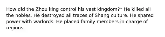 How did the Zhou king control his vast kingdom?* He killed all the nobles. He destroyed all traces of Shang culture. He shared power with warlords. He placed family members in charge of regions.