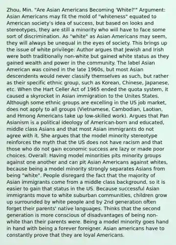 Zhou, Min. "Are Asian Americans Becoming 'White?'" Argument: Asian Americans may fit the mold of "whiteness" equated to American society's idea of success, but based on looks and stereotypes, they are still a minority who will have to face some sort of discrimination. As "white" as Asian Americans may seem, they will always be unequal in the eyes of society. This brings up the issue of white privilege: Author argues that Jewish and Irish were both traditionally non-white but gained white status as they gained wealth and power in the community. The label Asian American was coined in the late 1960s, but most Asian descendents would never classify themselves as such, but rather as their specific ethnic group, such as Korean, Chinese, Japanese, etc. When the Hart Celler Act of 1965 ended the quota system, it caused a skyrocket in Asian immigration to the Unites States. Although some ethnic groups are excelling in the US job market, does not apply to all groups (Vietnamese, Cambodian, Laotian, and Hmong Americans take up low-skilled work). Argues that Pan Asianism is a political ideology of American-born and educated, middle class Asians and that most Asian immigrants do not agree with it. She argues that the model minority stereotype reinforces the myth that the US does not have racism and that those who do not gain economic success are lazy or made poor choices. Overall: Having model minorities pits minority groups against one another and can pit Asian Americans against whites, because being a model minority strongly separates Asians from being "white". People disregard the fact that the majority of Asian immigrants come from a middle class background, so it is easier to gain that status in the US. Because successful Asian immigrants move to white suburban communities, children grow up surrounded by white people and by 2nd generation often forget their parents' native languages. Thinks that the second generation is more conscious of disadvantages of being non-white than their parents were. Being a model minority goes hand in hand with being a forever foreigner. Asian americans have to constantly prove that they are loyal Americans.