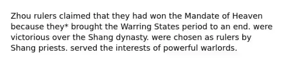 Zhou rulers claimed that they had won the Mandate of Heaven because they* brought the Warring States period to an end. were victorious over the Shang dynasty. were chosen as rulers by Shang priests. served the interests of powerful warlords.