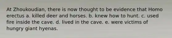 At Zhoukoudian, there is now thought to be evidence that Homo erectus a. killed deer and horses. b. knew how to hunt. c. used fire inside the cave. d. lived in the cave. e. were victims of hungry giant hyenas.