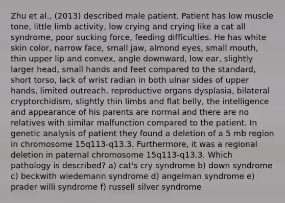 Zhu et al., (2013) described male patient. Patient has low muscle tone, little limb activity, low crying and crying like a cat all syndrome, poor sucking force, feeding difficulties. He has white skin color, narrow face, small jaw, almond eyes, small mouth, thin upper lip and convex, angle downward, low ear, slightly larger head, small hands and feet compared to the standard, short torso, lack of wrist radian in both ulnar sides of upper hands, limited outreach, reproductive organs dysplasia, bilateral cryptorchidism, slightly thin limbs and flat belly, the intelligence and appearance of his parents are normal and there are no relatives with similar malfunction compared to the patient. In genetic analysis of patient they found a deletion of a 5 mb region in chromosome 15q113-q13.3. Furthermore, it was a regional deletion in paternal chromosome 15q113-q13.3. Which pathology is described? a) cat's cry syndrome b) down syndrome c) beckwith wiedemann syndrome d) angelman syndrome e) prader willi syndrome f) russell silver syndrome