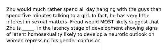 Zhu would much rather spend all day hanging with the guys than spend five minutes talking to a girl. In fact, he has very little interest in sexual matters. Freud would MOST likely suggest that Zhu is _____. in the latency stage of development showing signs of latent homosexuality likely to develop a neurotic outlook on women repressing his gender confusion