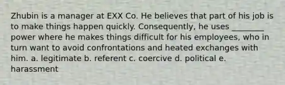 Zhubin is a manager at EXX Co. He believes that part of his job is to make things happen quickly. Consequently, he uses ________ power where he makes things difficult for his employees, who in turn want to avoid confrontations and heated exchanges with him. a. legitimate b. referent c. coercive d. political e. harassment