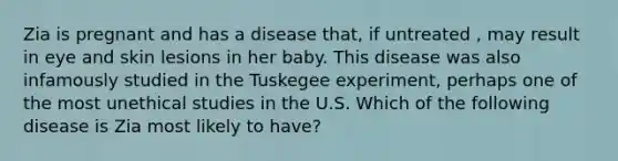 Zia is pregnant and has a disease that, if untreated , may result in eye and skin lesions in her baby. This disease was also infamously studied in the Tuskegee experiment, perhaps one of the most unethical studies in the U.S. Which of the following disease is Zia most likely to have?