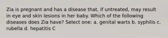 Zia is pregnant and has a disease that, if untreated, may result in eye and skin lesions in her baby. Which of the following diseases does Zia have? Select one: a. genital warts b. syphilis c. rubella d. hepatitis C