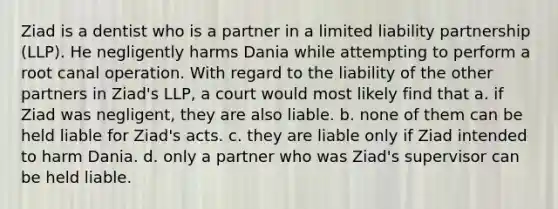 Ziad is a dentist who is a partner in a limited liability partnership (LLP). He negligently harms Dania while attempting to perform a root canal operation. With regard to the liability of the other partners in Ziad's LLP, a court would most likely find that a. if Ziad was negligent, they are also liable. b. none of them can be held liable for Ziad's acts. c. they are liable only if Ziad intended to harm Dania. d. only a partner who was Ziad's supervisor can be held liable.