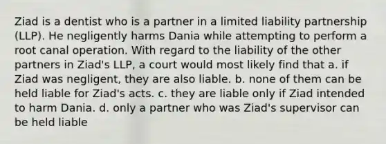 Ziad is a dentist who is a partner in a limited liability partnership (LLP). He negligently harms Dania while attempting to perform a root canal operation. With regard to the liability of the other partners in Ziad's LLP, a court would most likely find that a. if Ziad was negligent, they are also liable. b. none of them can be held liable for Ziad's acts. c. they are liable only if Ziad intended to harm Dania. d. only a partner who was Ziad's supervisor can be held liable