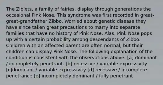 The Ziblets, a family of fairies, display through generations the occasional Pink Nose. This syndrome was first recorded in great-great-grandfather Zibbo. Worried about genetic disease they have since taken great precautions to marry into separate families that have no history of Pink Nose. Alas, Pink Nose pops up with a certain probability among descendants of Zibbo. Children with an affected parent are often normal, but their children can display Pink Nose. The following explanation of the condition is consistent with the observations above: [a] dominant / incompletely penetrant. [b] recessive / variable expressivity [c]dominant / variable expressivity [d] recessive / incomplete penetrance [e] incompletely dominant / fully penetrant