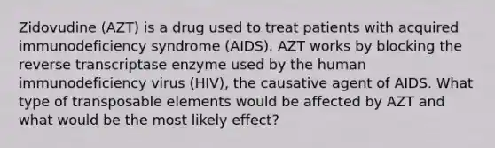 Zidovudine (AZT) is a drug used to treat patients with acquired immunodeficiency syndrome (AIDS). AZT works by blocking the reverse transcriptase enzyme used by the human immunodeficiency virus (HIV), the causative agent of AIDS. What type of transposable elements would be affected by AZT and what would be the most likely effect?