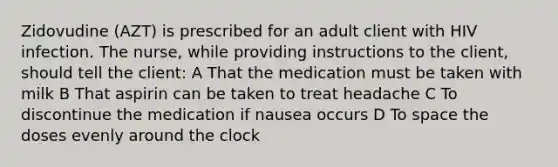 Zidovudine (AZT) is prescribed for an adult client with HIV infection. The nurse, while providing instructions to the client, should tell the client: A That the medication must be taken with milk B That aspirin can be taken to treat headache C To discontinue the medication if nausea occurs D To space the doses evenly around the clock