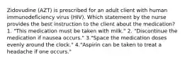 Zidovudine (AZT) is prescribed for an adult client with human immunodeficiency virus (HIV). Which statement by the nurse provides the best instruction to the client about the medication? 1. "This medication must be taken with milk." 2. "Discontinue the medication if nausea occurs." 3."Space the medication doses evenly around the clock." 4."Aspirin can be taken to treat a headache if one occurs."