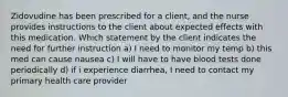 Zidovudine has been prescribed for a client, and the nurse provides instructions to the client about expected effects with this medication. Which statement by the client indicates the need for further instruction a) I need to monitor my temp b) this med can cause nausea c) I will have to have blood tests done periodically d) if i experience diarrhea, I need to contact my primary health care provider